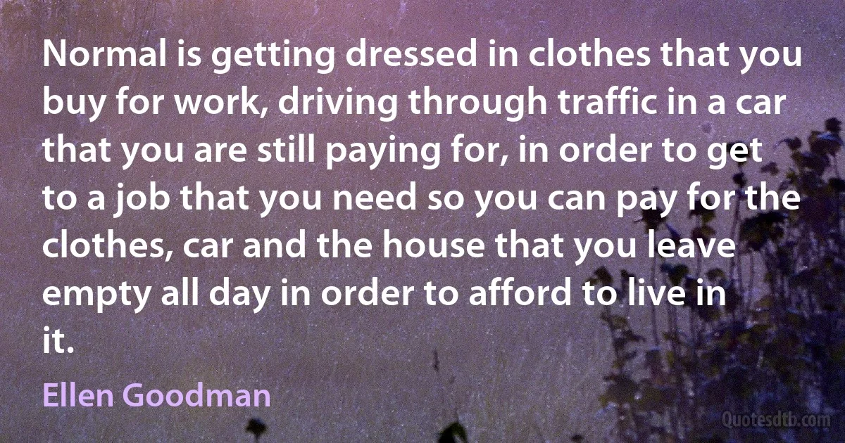 Normal is getting dressed in clothes that you buy for work, driving through traffic in a car that you are still paying for, in order to get to a job that you need so you can pay for the clothes, car and the house that you leave empty all day in order to afford to live in it. (Ellen Goodman)