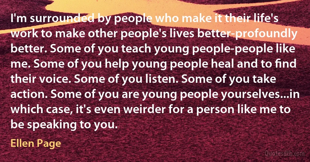 I'm surrounded by people who make it their life's work to make other people's lives better-profoundly better. Some of you teach young people-people like me. Some of you help young people heal and to ﬁnd their voice. Some of you listen. Some of you take action. Some of you are young people yourselves...in which case, it's even weirder for a person like me to be speaking to you. (Ellen Page)