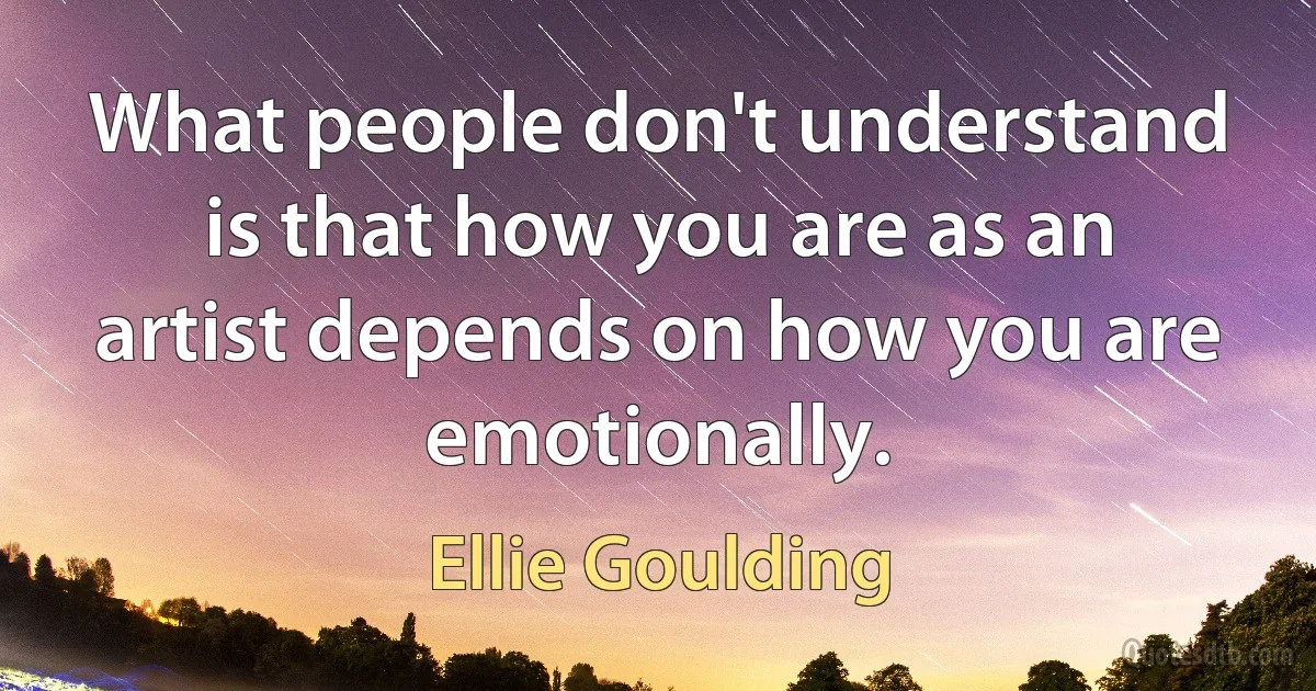 What people don't understand is that how you are as an artist depends on how you are emotionally. (Ellie Goulding)