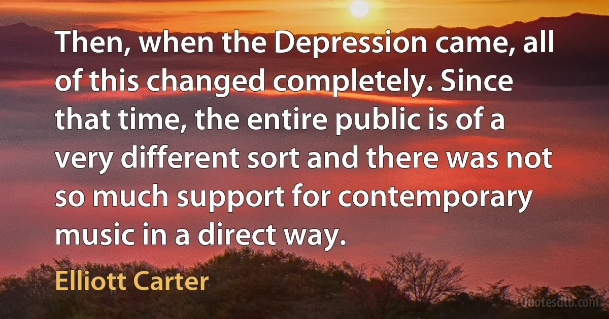 Then, when the Depression came, all of this changed completely. Since that time, the entire public is of a very different sort and there was not so much support for contemporary music in a direct way. (Elliott Carter)