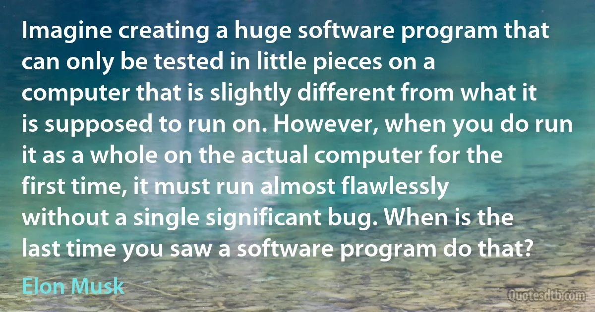 Imagine creating a huge software program that can only be tested in little pieces on a computer that is slightly different from what it is supposed to run on. However, when you do run it as a whole on the actual computer for the first time, it must run almost flawlessly without a single significant bug. When is the last time you saw a software program do that? (Elon Musk)