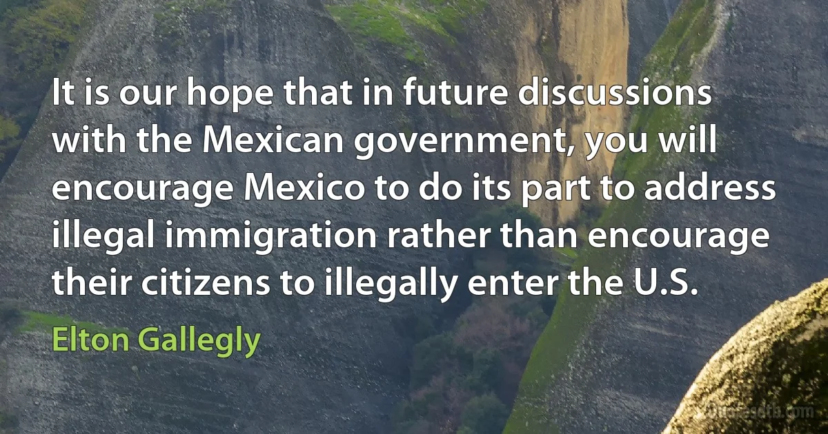 It is our hope that in future discussions with the Mexican government, you will encourage Mexico to do its part to address illegal immigration rather than encourage their citizens to illegally enter the U.S. (Elton Gallegly)