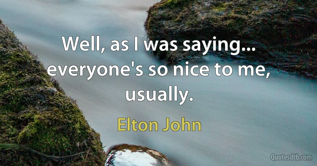 Well, as I was saying... everyone's so nice to me, usually. (Elton John)