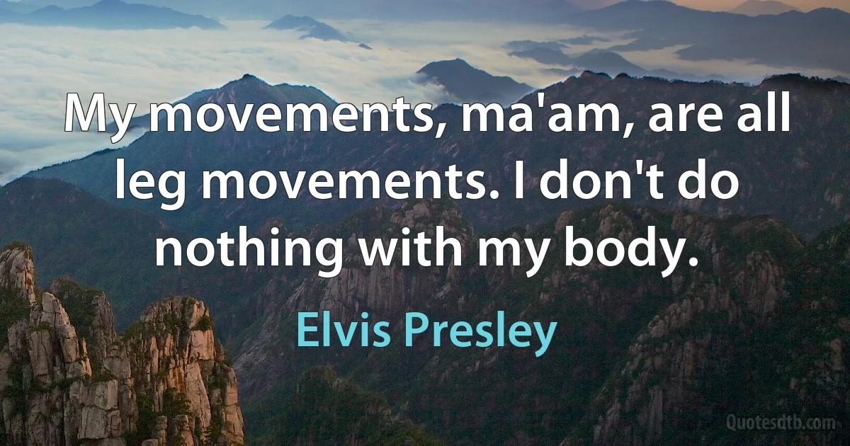 My movements, ma'am, are all leg movements. I don't do nothing with my body. (Elvis Presley)