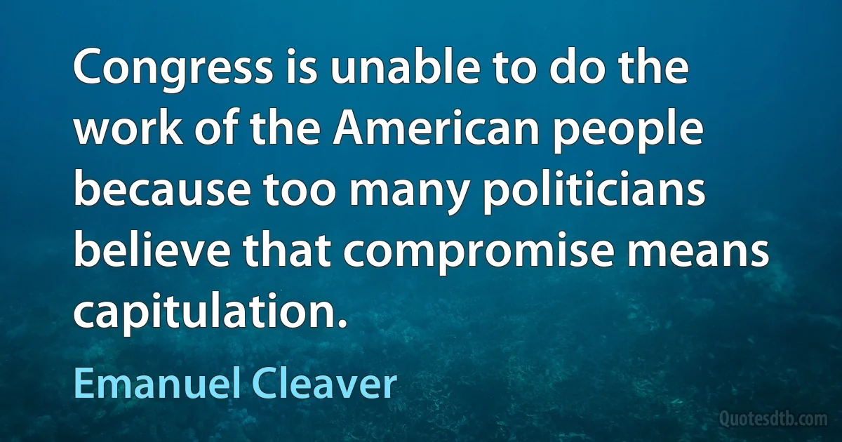 Congress is unable to do the work of the American people because too many politicians believe that compromise means capitulation. (Emanuel Cleaver)