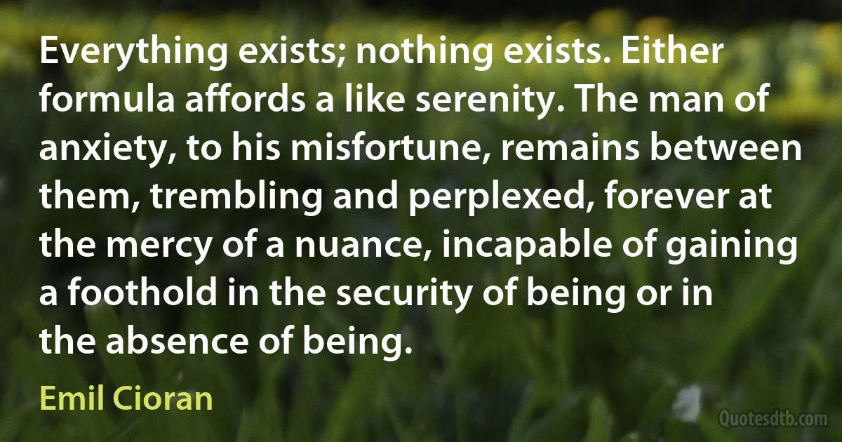 Everything exists; nothing exists. Either formula affords a like serenity. The man of anxiety, to his misfortune, remains between them, trembling and perplexed, forever at the mercy of a nuance, incapable of gaining a foothold in the security of being or in the absence of being. (Emil Cioran)