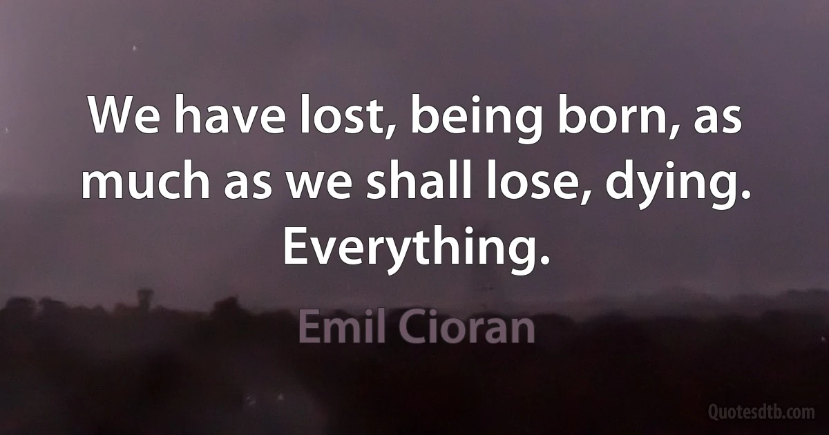 We have lost, being born, as much as we shall lose, dying. Everything. (Emil Cioran)