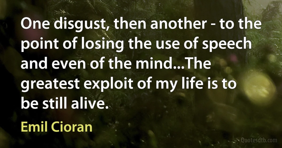 One disgust, then another - to the point of losing the use of speech and even of the mind...The greatest exploit of my life is to be still alive. (Emil Cioran)