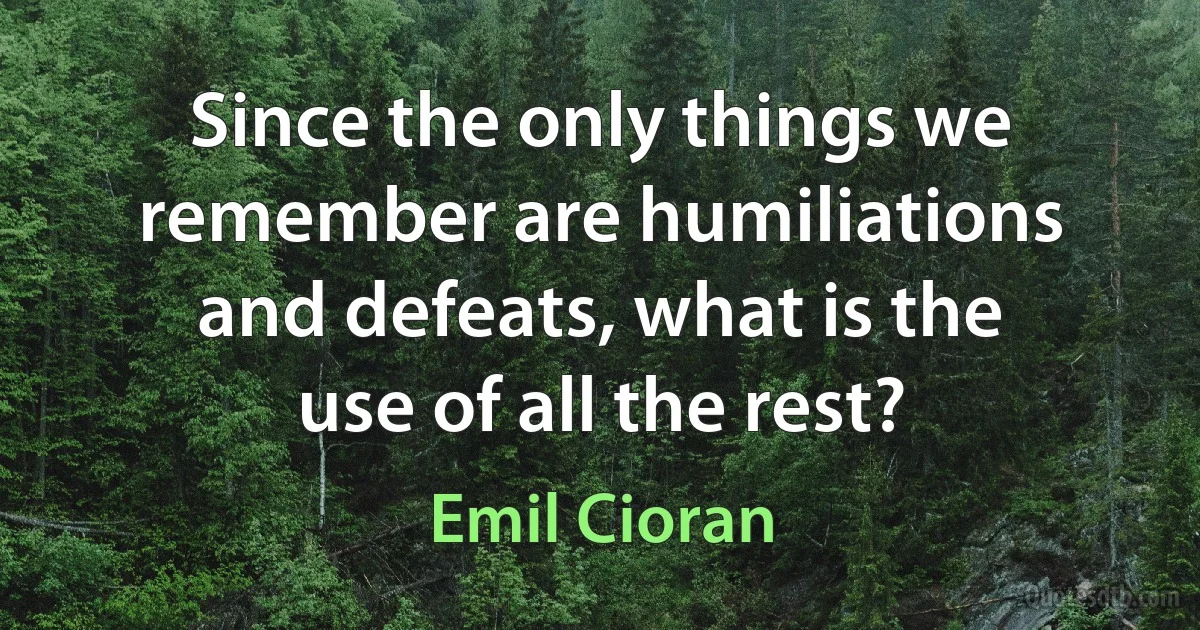 Since the only things we remember are humiliations and defeats, what is the use of all the rest? (Emil Cioran)