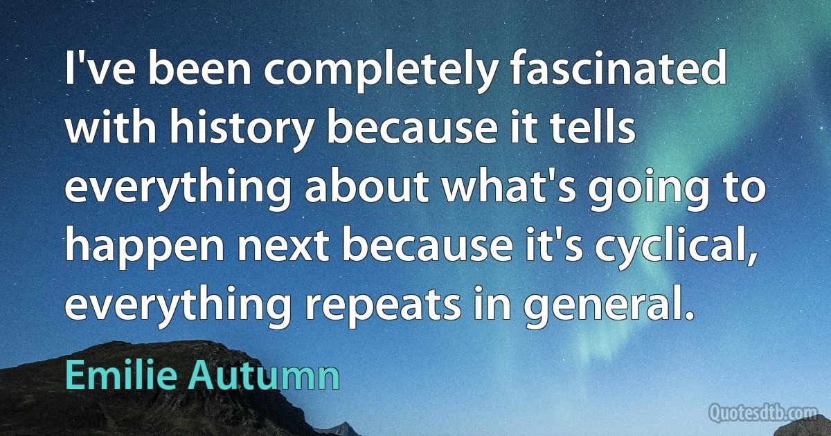 I've been completely fascinated with history because it tells everything about what's going to happen next because it's cyclical, everything repeats in general. (Emilie Autumn)