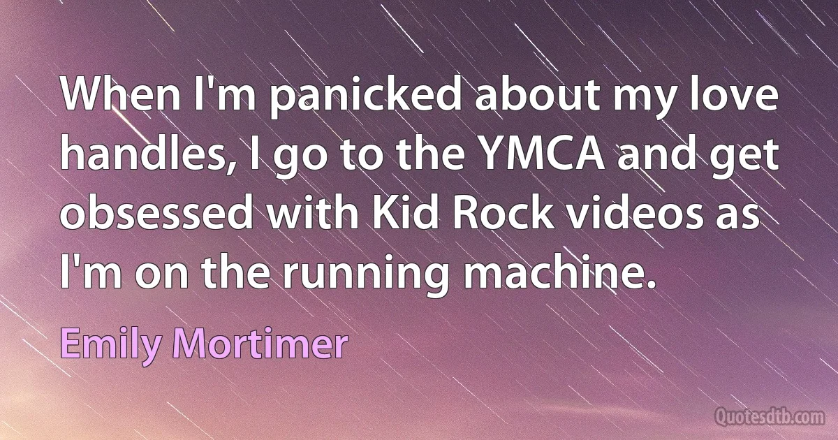 When I'm panicked about my love handles, I go to the YMCA and get obsessed with Kid Rock videos as I'm on the running machine. (Emily Mortimer)