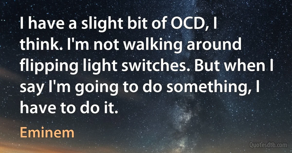 I have a slight bit of OCD, I think. I'm not walking around flipping light switches. But when I say I'm going to do something, I have to do it. (Eminem)