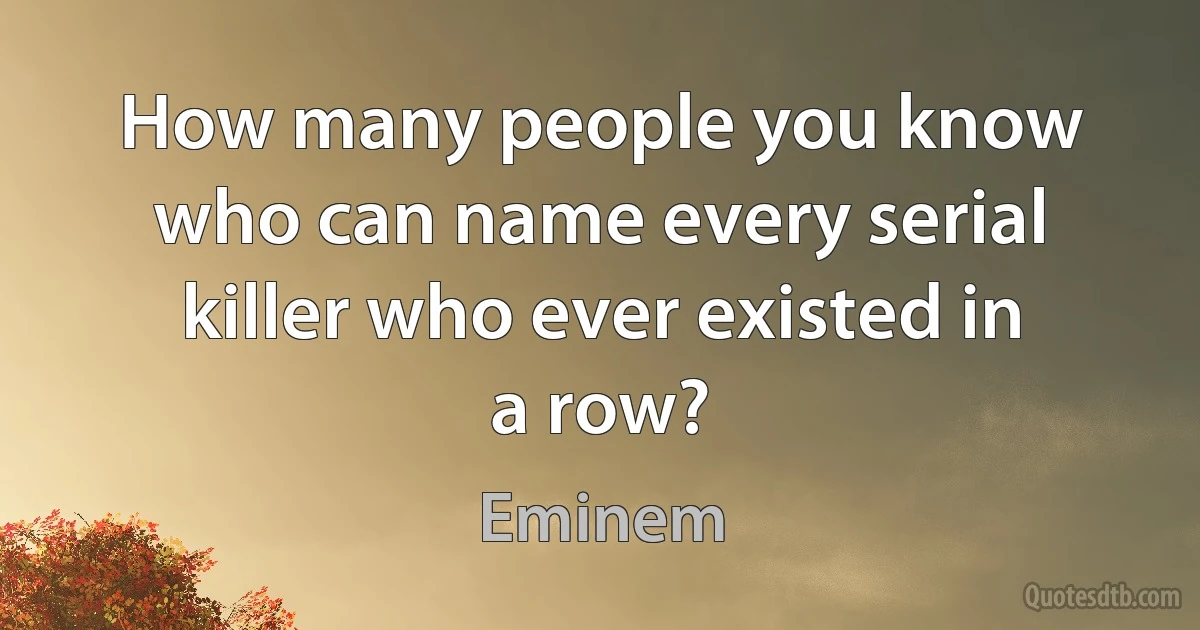 How many people you know who can name every serial killer who ever existed in a row? (Eminem)