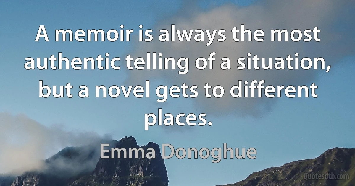 A memoir is always the most authentic telling of a situation, but a novel gets to different places. (Emma Donoghue)