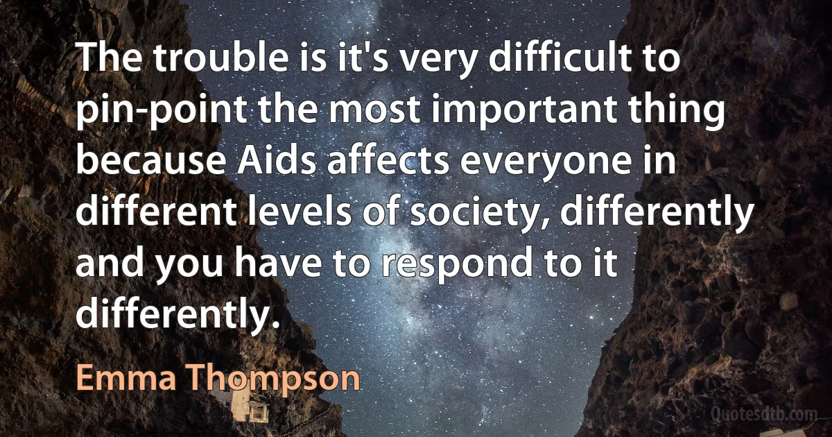 The trouble is it's very difficult to pin-point the most important thing because Aids affects everyone in different levels of society, differently and you have to respond to it differently. (Emma Thompson)