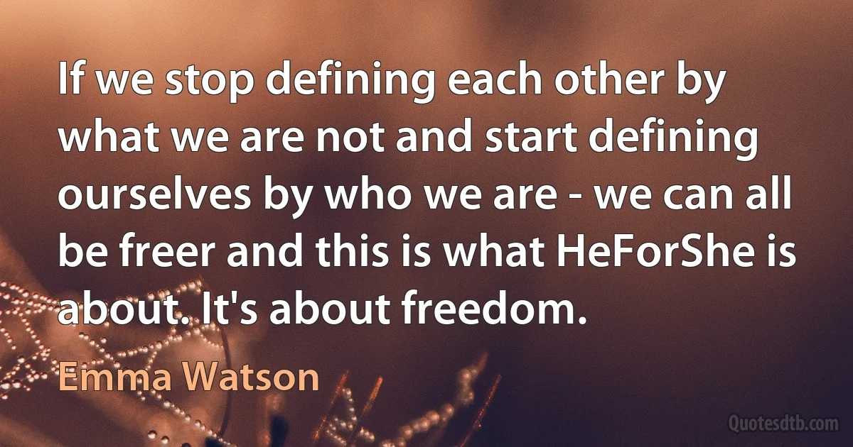 If we stop defining each other by what we are not and start defining ourselves by who we are - we can all be freer and this is what HeForShe is about. It's about freedom. (Emma Watson)