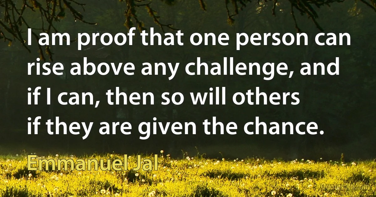 I am proof that one person can rise above any challenge, and if I can, then so will others if they are given the chance. (Emmanuel Jal)