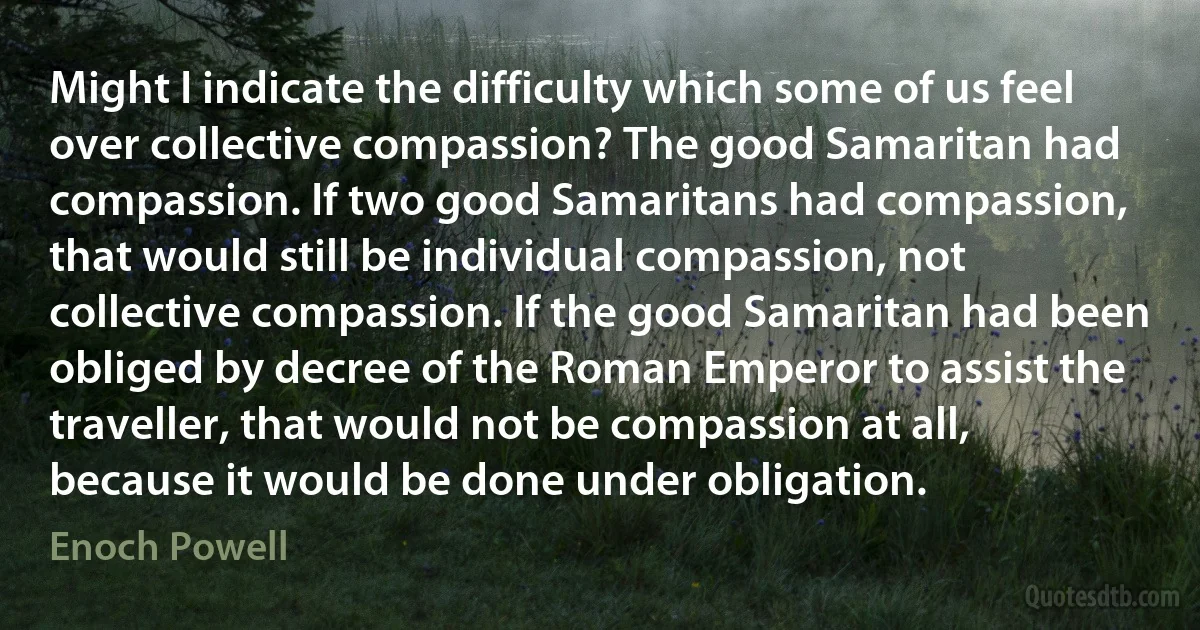 Might I indicate the difficulty which some of us feel over collective compassion? The good Samaritan had compassion. If two good Samaritans had compassion, that would still be individual compassion, not collective compassion. If the good Samaritan had been obliged by decree of the Roman Emperor to assist the traveller, that would not be compassion at all, because it would be done under obligation. (Enoch Powell)