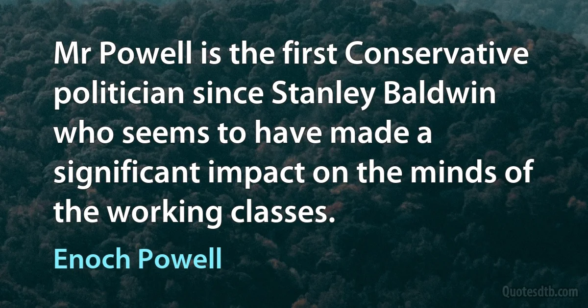 Mr Powell is the first Conservative politician since Stanley Baldwin who seems to have made a significant impact on the minds of the working classes. (Enoch Powell)