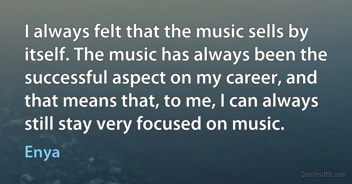 I always felt that the music sells by itself. The music has always been the successful aspect on my career, and that means that, to me, I can always still stay very focused on music. (Enya)