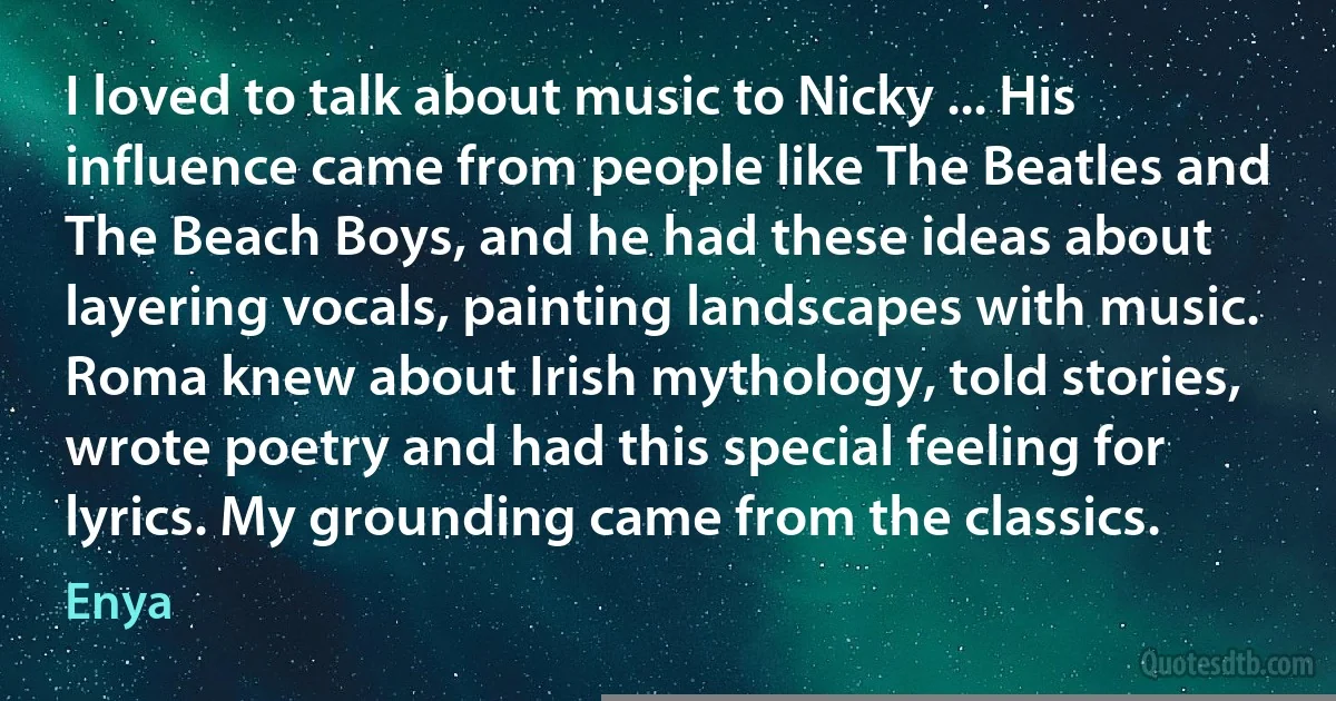 I loved to talk about music to Nicky ... His influence came from people like The Beatles and The Beach Boys, and he had these ideas about layering vocals, painting landscapes with music. Roma knew about Irish mythology, told stories, wrote poetry and had this special feeling for lyrics. My grounding came from the classics. (Enya)