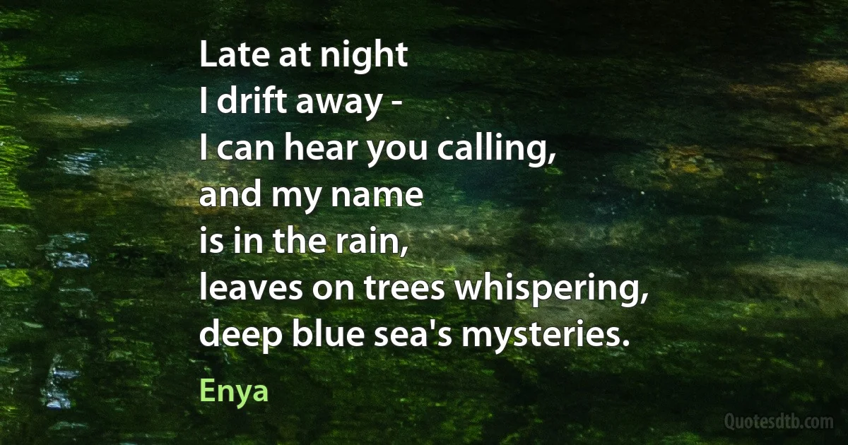 Late at night
I drift away -
I can hear you calling,
and my name
is in the rain,
leaves on trees whispering,
deep blue sea's mysteries. (Enya)