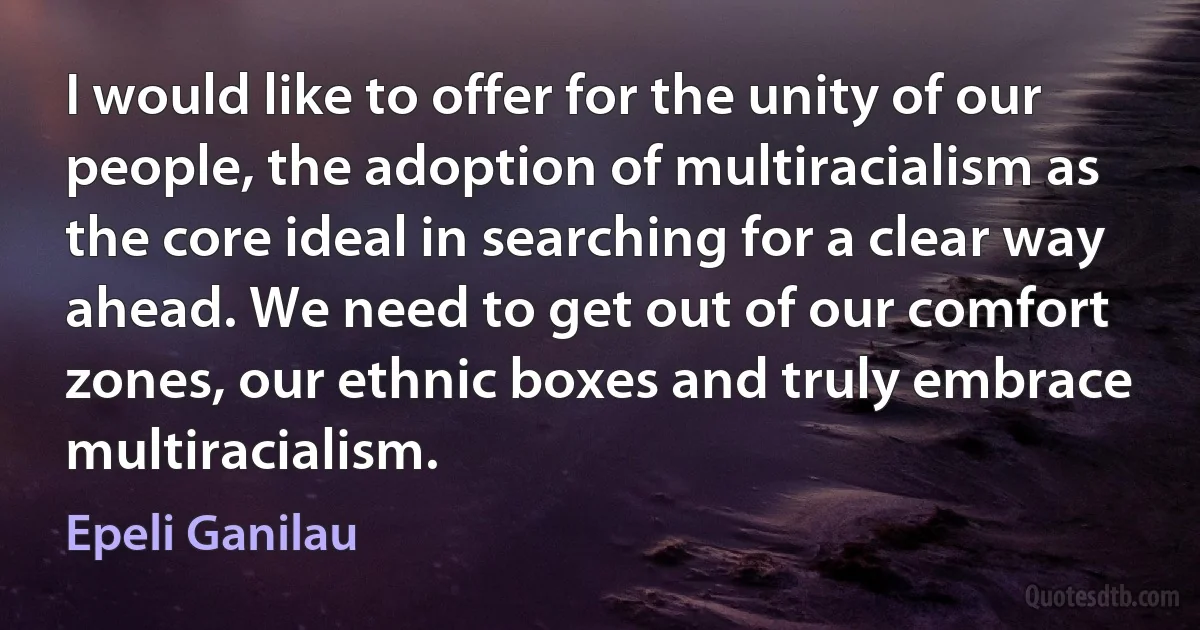 I would like to offer for the unity of our people, the adoption of multiracialism as the core ideal in searching for a clear way ahead. We need to get out of our comfort zones, our ethnic boxes and truly embrace multiracialism. (Epeli Ganilau)