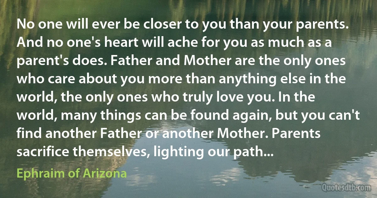 No one will ever be closer to you than your parents. And no one's heart will ache for you as much as a parent's does. Father and Mother are the only ones who care about you more than anything else in the world, the only ones who truly love you. In the world, many things can be found again, but you can't find another Father or another Mother. Parents sacrifice themselves, lighting our path... (Ephraim of Arizona)