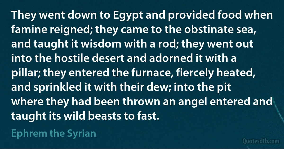 They went down to Egypt and provided food when famine reigned; they came to the obstinate sea, and taught it wisdom with a rod; they went out into the hostile desert and adorned it with a pillar; they entered the furnace, fiercely heated, and sprinkled it with their dew; into the pit where they had been thrown an angel entered and taught its wild beasts to fast. (Ephrem the Syrian)