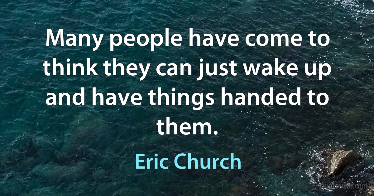 Many people have come to think they can just wake up and have things handed to them. (Eric Church)