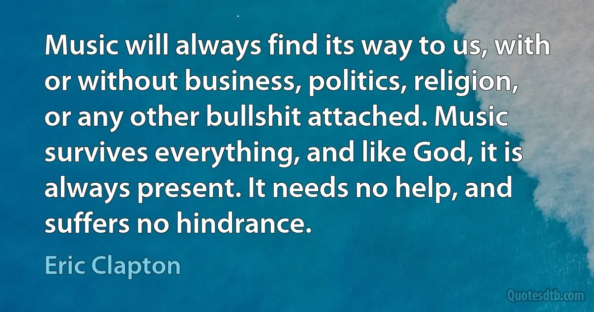 Music will always find its way to us, with or without business, politics, religion, or any other bullshit attached. Music survives everything, and like God, it is always present. It needs no help, and suffers no hindrance. (Eric Clapton)