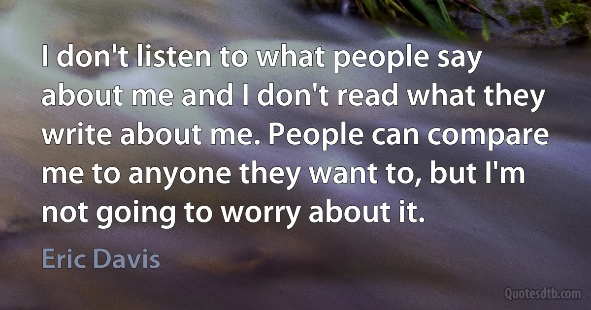 I don't listen to what people say about me and I don't read what they write about me. People can compare me to anyone they want to, but I'm not going to worry about it. (Eric Davis)