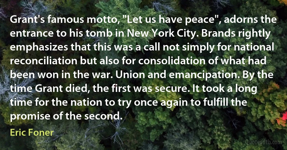 Grant's famous motto, "Let us have peace", adorns the entrance to his tomb in New York City. Brands rightly emphasizes that this was a call not simply for national reconciliation but also for consolidation of what had been won in the war. Union and emancipation. By the time Grant died, the first was secure. It took a long time for the nation to try once again to fulfill the promise of the second. (Eric Foner)