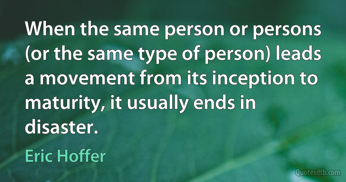 When the same person or persons (or the same type of person) leads a movement from its inception to maturity, it usually ends in disaster. (Eric Hoffer)