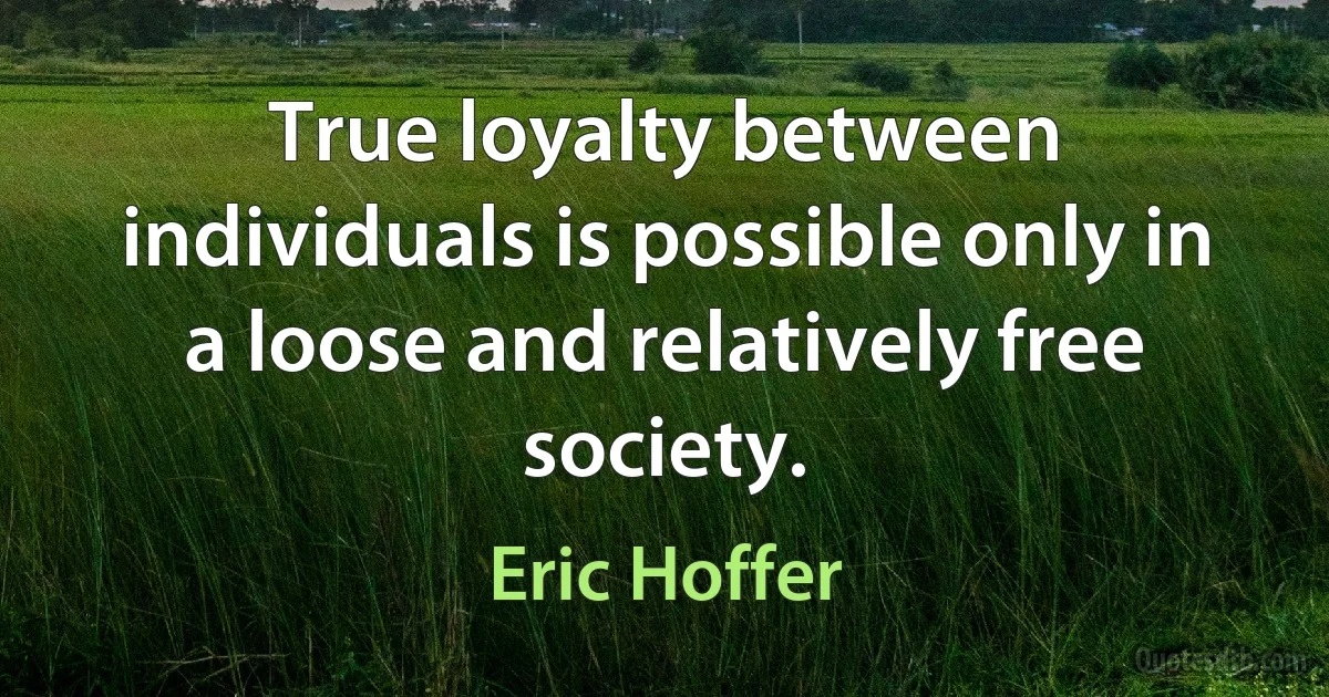 True loyalty between individuals is possible only in a loose and relatively free society. (Eric Hoffer)