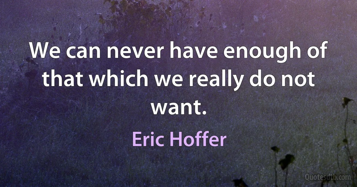 We can never have enough of that which we really do not want. (Eric Hoffer)