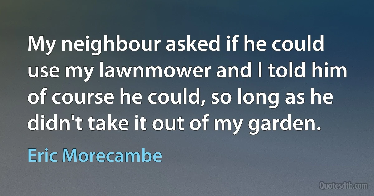 My neighbour asked if he could use my lawnmower and I told him of course he could, so long as he didn't take it out of my garden. (Eric Morecambe)