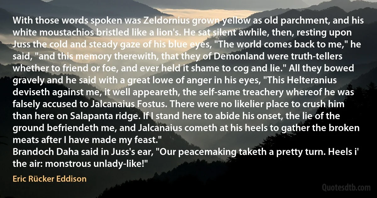 With those words spoken was Zeldornius grown yellow as old parchment, and his white moustachios bristled like a lion's. He sat silent awhile, then, resting upon Juss the cold and steady gaze of his blue eyes, "The world comes back to me," he said, "and this memory therewith, that they of Demonland were truth-tellers whether to friend or foe, and ever held it shame to cog and lie." All they bowed gravely and he said with a great lowe of anger in his eyes, "This Helteranius deviseth against me, it well appeareth, the self-same treachery whereof he was falsely accused to Jalcanaius Fostus. There were no likelier place to crush him than here on Salapanta ridge. If I stand here to abide his onset, the lie of the ground befriendeth me, and Jalcanaius cometh at his heels to gather the broken meats after I have made my feast."
Brandoch Daha said in Juss's ear, "Our peacemaking taketh a pretty turn. Heels i' the air: monstrous unlady-like!" (Eric Rücker Eddison)