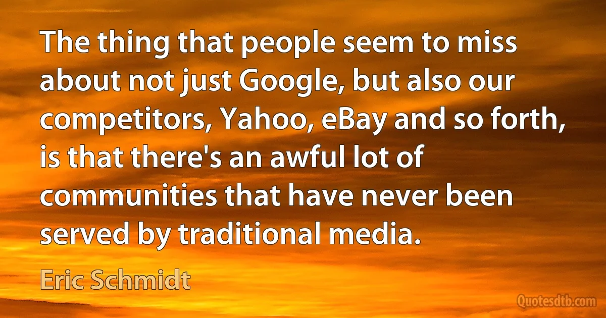 The thing that people seem to miss about not just Google, but also our competitors, Yahoo, eBay and so forth, is that there's an awful lot of communities that have never been served by traditional media. (Eric Schmidt)