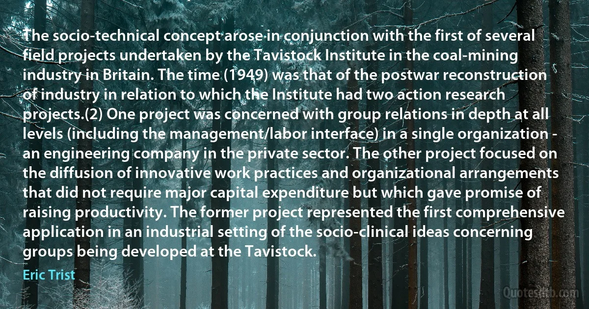 The socio-technical concept arose in conjunction with the first of several field projects undertaken by the Tavistock Institute in the coal-mining industry in Britain. The time (1949) was that of the postwar reconstruction of industry in relation to which the Institute had two action research projects.(2) One project was concerned with group relations in depth at all levels (including the management/labor interface) in a single organization - an engineering company in the private sector. The other project focused on the diffusion of innovative work practices and organizational arrangements that did not require major capital expenditure but which gave promise of raising productivity. The former project represented the first comprehensive application in an industrial setting of the socio-clinical ideas concerning groups being developed at the Tavistock. (Eric Trist)