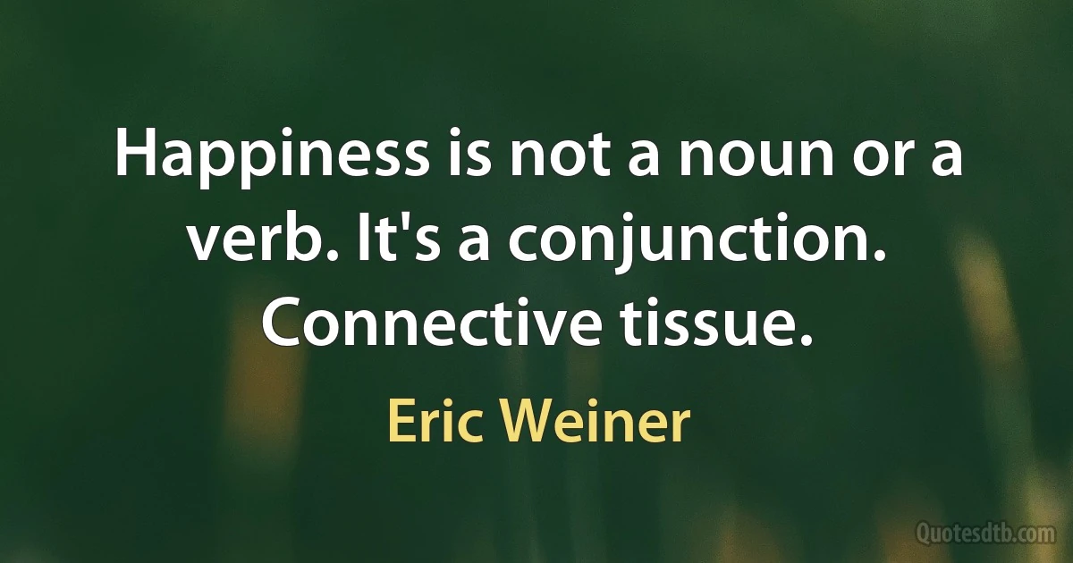 Happiness is not a noun or a verb. It's a conjunction. Connective tissue. (Eric Weiner)