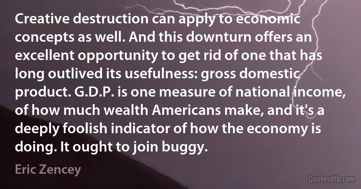 Creative destruction can apply to economic concepts as well. And this downturn offers an excellent opportunity to get rid of one that has long outlived its usefulness: gross domestic product. G.D.P. is one measure of national income, of how much wealth Americans make, and it's a deeply foolish indicator of how the economy is doing. It ought to join buggy. (Eric Zencey)