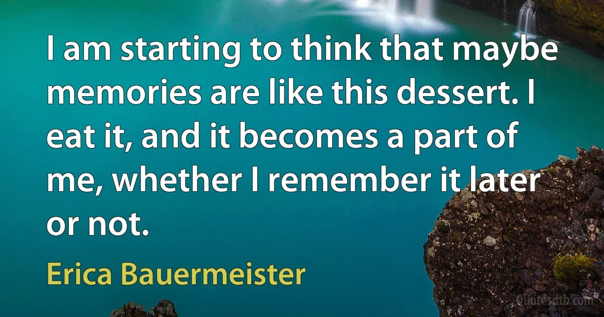 I am starting to think that maybe memories are like this dessert. I eat it, and it becomes a part of me, whether I remember it later or not. (Erica Bauermeister)