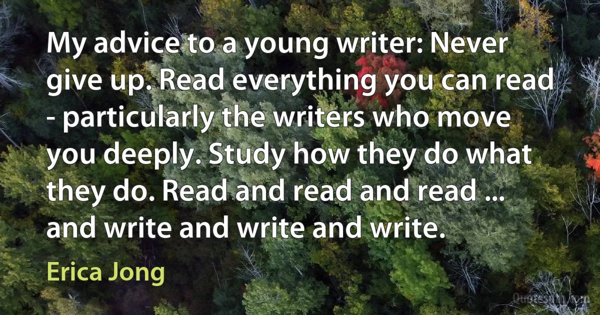 My advice to a young writer: Never give up. Read everything you can read - particularly the writers who move you deeply. Study how they do what they do. Read and read and read ... and write and write and write. (Erica Jong)