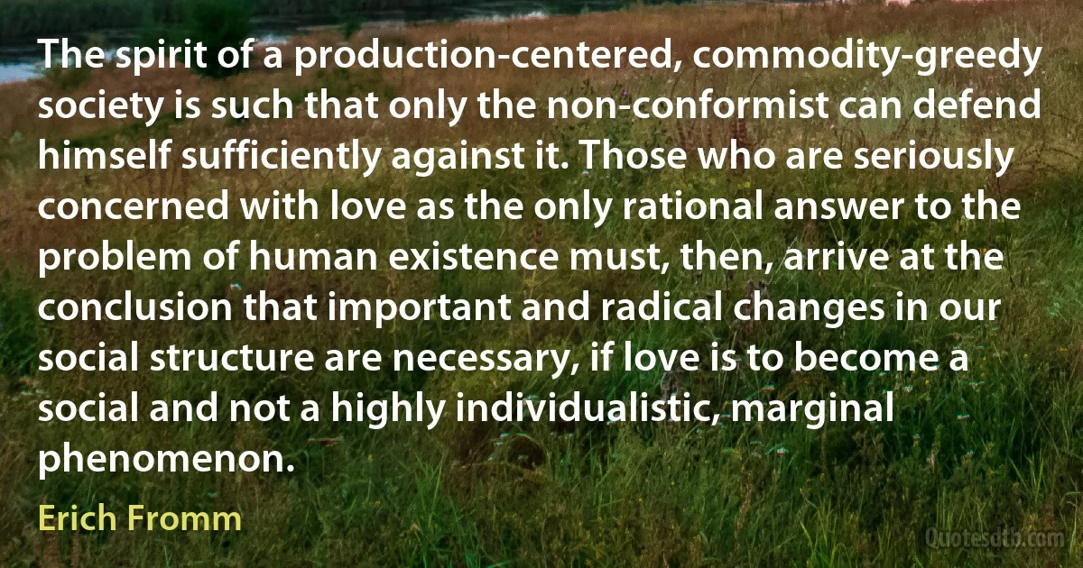 The spirit of a production-centered, commodity-greedy society is such that only the non-conformist can defend himself sufficiently against it. Those who are seriously concerned with love as the only rational answer to the problem of human existence must, then, arrive at the conclusion that important and radical changes in our social structure are necessary, if love is to become a social and not a highly individualistic, marginal phenomenon. (Erich Fromm)