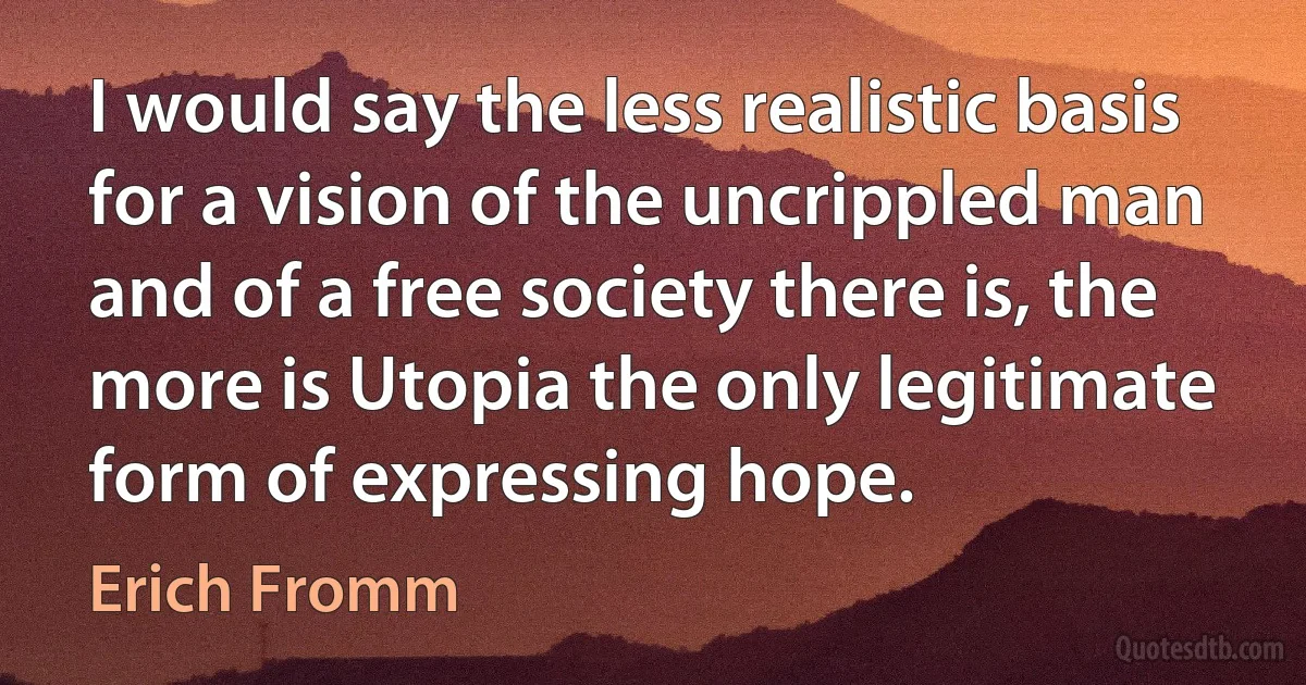 I would say the less realistic basis for a vision of the uncrippled man and of a free society there is, the more is Utopia the only legitimate form of expressing hope. (Erich Fromm)