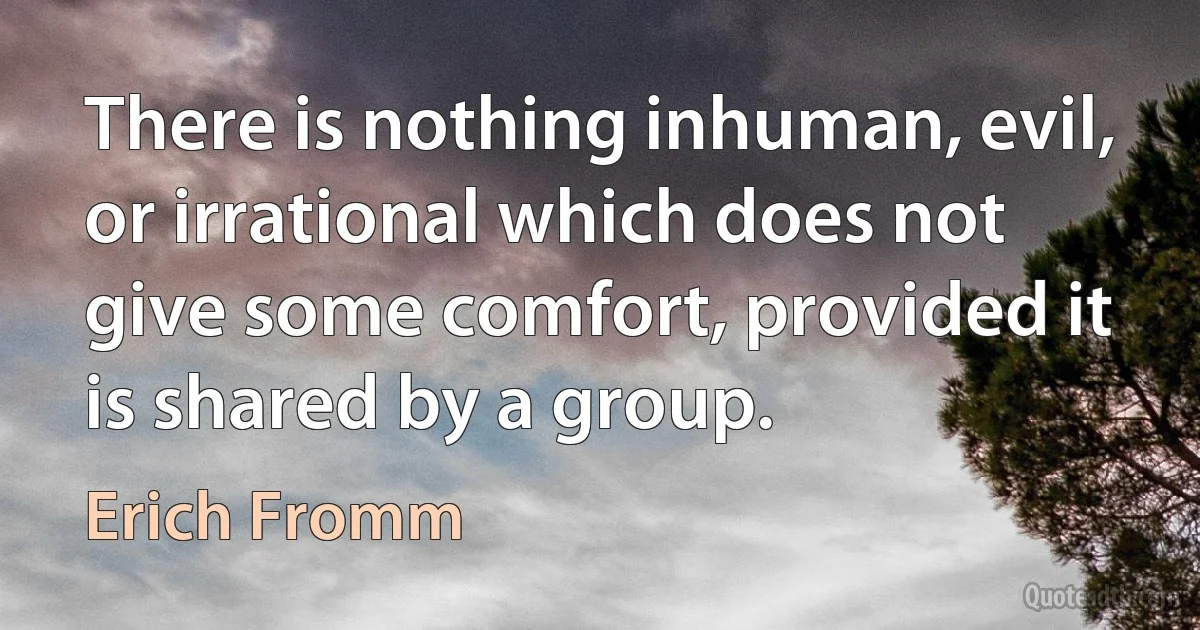 There is nothing inhuman, evil, or irrational which does not give some comfort, provided it is shared by a group. (Erich Fromm)