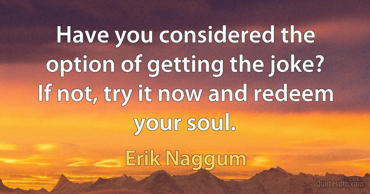 Have you considered the option of getting the joke? If not, try it now and redeem your soul. (Erik Naggum)