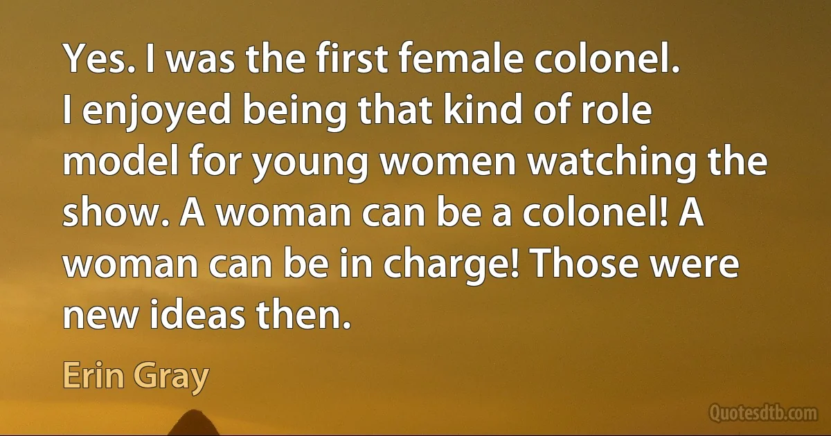 Yes. I was the first female colonel. I enjoyed being that kind of role model for young women watching the show. A woman can be a colonel! A woman can be in charge! Those were new ideas then. (Erin Gray)