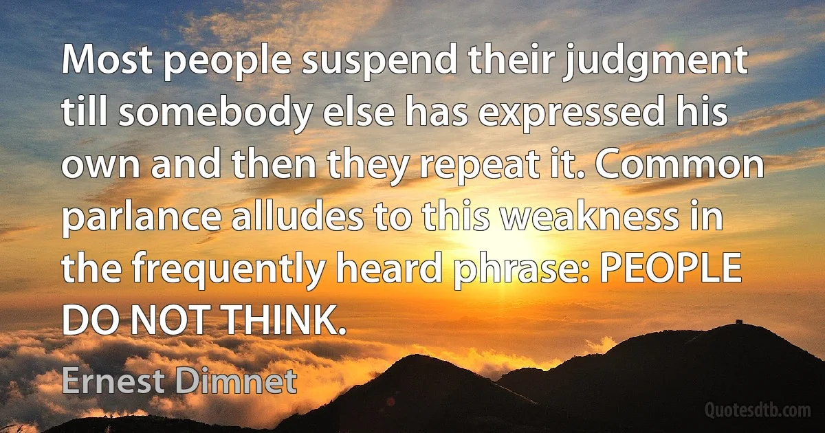 Most people suspend their judgment till somebody else has expressed his own and then they repeat it. Common parlance alludes to this weakness in the frequently heard phrase: PEOPLE DO NOT THINK. (Ernest Dimnet)